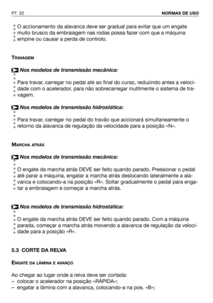 Page 23O accionamento da alavanca deve ser gradual para evitar que um engate
muito brusco da embraiagem nas rodas possa fazer com que a máquina
empine ou causar a perda de controlo.
T
RAVAGEM
Nos modelos de transmissão mecânica:
Para travar, carregar no pedal até ao final do curso, reduzindo antes a veloci-
dade com o acelerador, para não sobrecarregar inutilmente o sistema de tra-
vagem.
Nos modelos de transmissão hidrostática:
Para travar, carregar no pedal do travão que accionará simultaneamente o
retorno da...