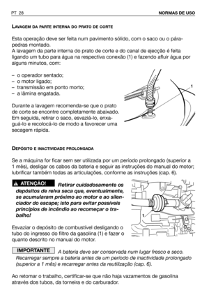 Page 29PT 28NORMAS DE USO
LAVAGEM DA PARTE INTERNA DO PRATO DE CORTE
Esta operação deve ser feita num pavimento sólido, com o saco ou o pára-
pedras montado.
A lavagem da parte interna do prato de corte e do canal de ejecção é feita
ligando um tubo para água na respectiva conexão (1) e fazendo afluir água por
alguns minutos, com:
– o operador sentado;
– o motor ligado;
– transmissão em ponto morto;
– a lâmina engatada.
Durante a lavagem recomenda-se que o prato
de corte se encontre completamente abaixado.
Em...