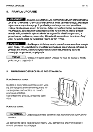 Page 18HR 17PRAVILA UPORABE
5. PRAVILA UPORABE
IMAJTE NA UMU DA JE KORISNIK UVIJEK ODGOVORAN
ZA ŠTETU NANIJETU DRUGIM OSOBAMA. Prije uporabe stroja, pročitajte
sigurnosne naputke u pog. 2, pridavši posebnu pozornost pravilima
vožnje i košenja na kosim terenima. Odgovornost korisnika podrazumije-
va procjenu potencijalnih opasnosti terena na kojem se radi te poduzi-
manje svih potrebnih mjera kako bi se zajamčila vlastita sigurnost, a
posebno na padinama, neravnim, klizavim ili nestabilnim terenima. Ovaj
stroj...