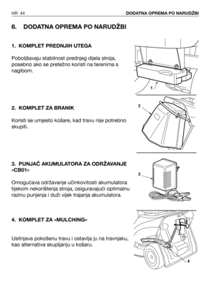 Page 45HR 44DODATNA OPREMA PO NARUDŽBI
8. DODATNA OPREMA PO NARUDŽBI
1. KOMPLET PREDNJIH UTEGA
Poboljšavaju stabilnost prednjeg dijela stroja,
posebno ako se pretežno koristi na terenima s
nagibom. 
2. KOMPLET ZA BRANIK
Koristi se umjesto košare, kad travu nije potrebno
skupiti.
3. PUNJAČ AKUMULATORA ZA ODRŽAVANJE
«CB01»
Omogućava održavanje učinkovitosti akumulatora
tijekom nekorištenja stroja, osiguravajući optimalnu
razinu punjenja i duži vijek trajanja akumulatora.
4. KOMPLET ZA «MULCHING»
Usitnjava...