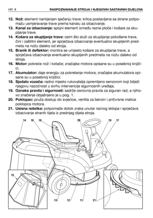 Page 912. Nož:element namijenjen sječenju trave; krilca postavljena sa strane potpo-
mažu usmjeravanje trave prema kanalu za izbacivanje.
13. Kanal za izbacivanje:spojni element između rezne ploče i košare za sku-
pljanje trave. 
14. Košara za skupljanje trave:osim što služi za skupljanje pokošene trave,
čini i zaštitni element, jer sprječava izbacivanje eventualno skupljenih pred-
meta na nožu daleko od stroja.
15. Branik ili deflektor:montira se umjesto košare za skupljanje trave, a
sprječava izbacivanje...