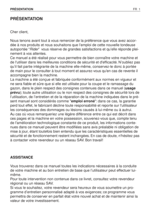 Page 2PRÉSENTATION
Cher client,
Nous tenons avant tout à vous remercier de la préférence que vous avez accor-
dée à nos produits et nous souhaitons que l’emploi de cette nouvelle tondeuse
autoportée “Rider”vous réserve de grandes satisfactions et qu’elle réponde plei-
nement à vos attentes.
Ce manuel a été réalisé pour vous permettre de bien connaître votre machine et
de lutiliser dans les meilleures conditions de sécurité et defficacité. N’oubliez pas
qu’il fait partie intégrante de la machine elle-même,...