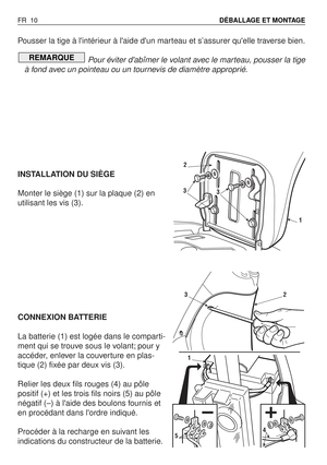 Page 11Pousser la tige à lintérieur à laide dun marteau et s’assurer quelle traverse bien.
Pour éviter dabîmer le volant avec le marteau, pousser la tige
à fond avec un pointeau ou un tournevis de diamètre approprié.
INSTALLATION DU SIÈGE
Monter le siège (1) sur la plaque (2) en
utilisant les vis (3).
CONNEXION BATTERIE
La batterie (1) est logée dans le comparti-
ment qui se trouve sous le volant; pour y
accéder, enlever la couverture en plas-
tique (2) fixée par deux vis (3).
Relier les deux fils rouges (4) au...