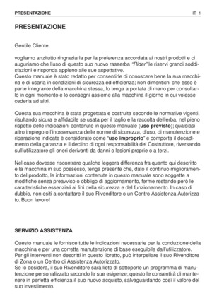 Page 134PRESENTAZIONE
Gentile Cliente,
vogliamo anzitutto ringraziarla per la preferenza accordata ai nostri prodotti e ci
auguriamo che l’uso di questo suo nuovo rasaerba “Rider”le riservi grandi soddi-
sfazioni e risponda appieno alle sue aspettative.
Questo manuale è stato redatto per consentirle di conoscere bene la sua macchi-
na e di usarla in condizioni di sicurezza ed efficienza; non dimentichi che esso è
parte integrante della macchina stessa, lo tenga a portata di mano per consultar-
lo in ogni momento...