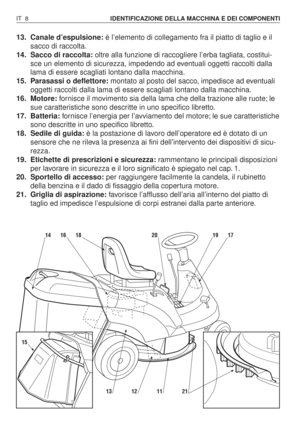 Page 14113. Canale d’espulsione:è l’elemento di collegamento fra il piatto di taglio e il
sacco di raccolta.
14. Sacco di raccolta:oltre alla funzione di raccogliere l’erba tagliata, costitui-
sce un elemento di sicurezza, impedendo ad eventuali oggetti raccolti dalla
lama di essere scagliati lontano dalla macchina.
15. Parasassi o deflettore:montato al posto del sacco, impedisce ad eventuali
oggetti raccolti dalla lama di essere scagliati lontano dalla macchina.
16. Motore:fornisce il movimento sia della lama...