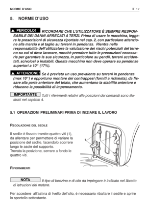 Page 150IT 17 NORME D’USO
5. NORME D’USO
RICORDARE CHE L’UTILIZZATORE È SEMPRE RESPON-
SABILE DEI DANNI ARRECATI A TERZI. Prima di usare la macchina, legge-
re le prescrizioni di sicurezza riportate nel cap. 2, con particolare attenzio-
ne alla marcia e al taglio su terreni in pendenza. Rientra nella
responsabilità dell’utilizzatore la valutazione dei rischi potenziali del terre-
no su cui si deve lavorare, nonchè prendere tutte le precauzioni necessa-
rie per garantire la sua sicurezza, in particolare su...