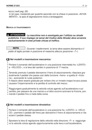 Page 154IT 21 NORME D’USO
rezza (vedi pag. 26).
In tal caso, insistendo per qualche secondo con la chiave in posizione «AVVIA-
MENTO», la spia di segnalazione inizia a lampeggiare.
M
ARCIA DI TRASFERIMENTO
La macchina non è omologata per l’utilizzo su strade
pubbliche. Il suo impiego (ai sensi del Codice della Strada) deve avvenire
esclusivamente in aree private chiuse al traffico.
Durante i trasferimenti, la lama deve essere disinserita e il
piatto di taglio portato in posizione di massima altezza (posizione...