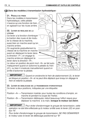 Page 17Dans les modèles à transmission hydrostatique:
21. P
EDALE DU FREIN
Dans les modèles à transmission
hydrostatique, cette pédale
n’exerce qu’une fonction de frein,
en agissant sur les roues arrière.
22. L
EVIER DE REGLAGE DE LA
VITESSE
Ce levier a la fonction d’embrayer
la traction des roues et de modu-
ler la vitesse de la machine,
aussi bien en marche avant qu’en
marche arrière.
On augmente graduellement la
vitesse de la machine en marche
avant en déplaçant le levier dans
la direction «F»; on engage la...