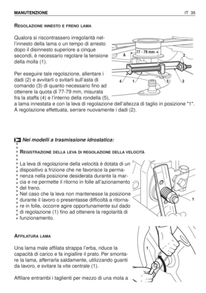 Page 168REGOLAZIONE INNESTO E FRENO LAMA
Qualora si riscontrassero irregolarità nel-
l’innesto della lama o un tempo di arresto
dopo il disinnesto superiore a cinque
secondi, è necessario regolare la tensione
della molla (1).
Per eseguire tale regolazione, allentare i
dadi (2) e avvitarli o svitarli sull’asta di
comando (3) di quanto necessario fino ad
ottenere la quota di 77-79 mm, misurata
fra la staffa (4) e l’interno della rondella (5),
a lama innestata e con la leva di regolazione dell’altezza di taglio in...