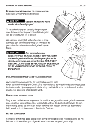 Page 196NL 19 GEBRUIKSVOORSCHRIFTEN 
DEBEVEILIGINGEN(OPVANGBAK OF STEENBESCHERM-
KAP) BIJ DE UITWERPOPENING MONTEREN
Gebruik de machine nooit
zonder deze beveiligingen!
Til het deksel (1) op en bevestig de opvangbak
door de twee scharniergewrichten (2) in de gaten
van de twee steunen (3) te steken.
Als u zonder opvangbak wilt werken dan is er op
aanvraag een steenbeschermkap (4) leverbaar die
gemonteerd moet worden zoals afgebeeld op de
figuur.
Een microschakelaar
zorgt ervoor dat de motor afslaat of belet het...