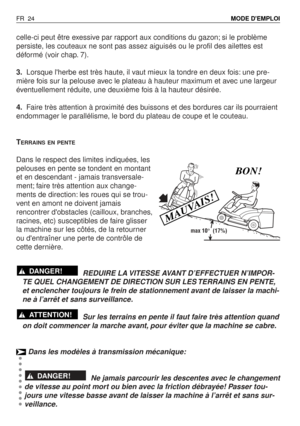 Page 25celle-ci peut être exessive par rapport aux conditions du gazon; si le problème
persiste, les couteaux ne sont pas assez aiguisés ou le profil des ailettes est
déformé (voir chap. 7).
3.Lorsque lherbe est très haute, il vaut mieux la tondre en deux fois: une pre-
mière fois sur la pelouse avec le plateau à hauteur maximum et avec une largeur
éventuellement réduite, une deuxième fois à la hauteur désirée.
4.Faire très attention à proximité des buissons et des bordures car ils pourraient
endommager le...