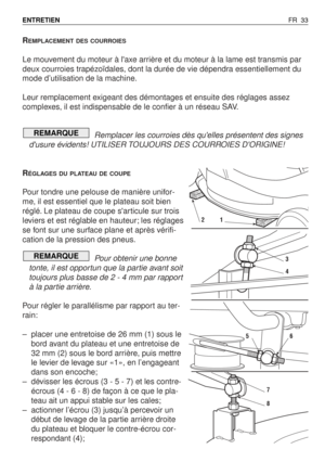 Page 34REMPLACEMENT DES COURROIES
Le mouvement du moteur à laxe arrière et du moteur à la lame est transmis par
deux courroies trapézoïdales, dont la durée de vie dépendra essentiellement du
mode d’utilisation de la machine.
Leur remplacement exigeant des démontages et ensuite des réglages assez
complexes, il est indispensable de le confier à un réseau SAV.
Remplacer les courroies dès quelles présentent des signes
dusure évidents! UTILISER TOUJOURS DES COURROIES DORIGINE!
R
ÉGLAGES DU PLATEAU DE COUPE
Pour...