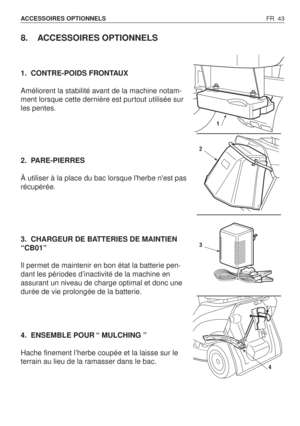 Page 44FR 43 ACCESSOIRES OPTIONNELS 
8. ACCESSOIRES OPTIONNELS
1. CONTRE-POIDS FRONTAUX
Améliorent la stabilité avant de la machine notam-
ment lorsque cette dernière est purtout utilisée sur
les pentes.
2. PARE-PIERRES
À utiliser à la place du bac lorsque lherbe nest pas
récupérée.
3. CHARGEUR DE BATTERIES DE MAINTIEN
“CB01”
Il permet de maintenir en bon état la batterie pen-
dant les périodes d’inactivité de la machine en
assurant un niveau de charge optimal et donc une
durée de vie prolongée de la batterie....