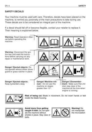 Page 51SAFETY DECALS
Your machine must be used with care. Therefore, decals have been placed on the
machine, to remind you pictorially of the main precautions to take during use.
These decals are to be considered an integral part of the machine.
If a decal should fall off or become illegible, contact your retailer to replace it.
Their meaning is explained below.
EN 6SAFETY
Warning:Read Operator’s Man-
ual before operating this
machine.
Warning:Disconnect the igni-
tion key and read the instruc-
tions before...