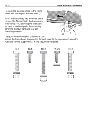 Page 57Hook all the plastic profiles to the frame
tubes with the help of a screwdriver (7).
Insert the handle (8) into the holes of the
canvas (9). Attach this to the frame using
the screws (10), following the indicated
sequence, and complete the assembly
screwing the four front and rear self-
threading screws (11).
Lastly, fit the stiffening bar (12) on the out-
side of the frame base, keeping the flat part towards the canvas and using the
nuts and screws supplied (13) in the sequence indicated.
EN 12UNPACKING...