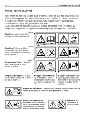 Page 7FR 6CONSIGNES DE SÉCURITÉ
ÉTIQUETTES DE SÉCURITÉ
Votre machine doit être utilisée avec prudence. Dans ce but, des étiquettes desti-
nées à vous rappeler les principales précautions d’utilisation ont été placées sur
la machine sous forme de pictogrammes. Ces étiquettes sont considérées
comme faisant partie intégrante de la machine.
Si une étiquette se détache ou devient illisible, contactez votre revendeur qui
veillera à la remplacer. La signification des étiquettes est reportée ci-dessous.
Attention:Lire...