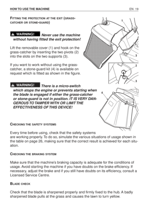 Page 64EN 19 HOW TO  USE THE  MACHINE
FITTING THE PROTECTION AT THE EXIT(GRASS-
CATCHER OR STONE-GUARD)
Never use the machine
without having fitted the exit protection!
Lift the removable cover (1) and hook on the
grass-catcher by inserting the two pivots (2)
into the slots on the two supports (3).
If you want to work without using the grass-
catcher, a stone-guard kit (4) is available on
request which is fitted as shown in the figure.
There is a micro-switch
which stops the engine or prevents starting when
the...