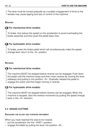 Page 67The lever must be moved gradually as a sudden engagement of drive to the
wheels may cause tipping and loss of control of the machine.
B
RAKING
For mechanical drive models:
To brake, first reduce the speed on the accelerator to avoid overloading the
brake assembly and then push the pedal down fully.
For hydrostatic drive models:
To brake, press the brake pedal which will simultaneously make the speed
change lever return to the «N» position.
R
EVERSE
For mechanical drive models:
The machine MUST be stopped...