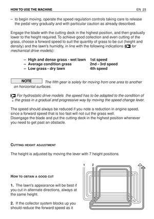 Page 68–to begin moving, operate the speed regulation controls taking care to release
the pedal very gradually and with particular caution as already described.
Engage the blade with the cutting deck in the highest position, and then gradually
lower to the height required. To achieve good collection and even cutting of the
grass, choose a forward speed to suit the quantity of grass to be cut (height and
density) and the lawns humidity, in line with the following indications (for
mechanical drive models):
–High...