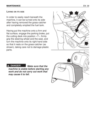 Page 84LAYING ON ITS SIDE
In order to easily reach beneath the
machine, it can be turned onto its side
after having removed the grass-catcher
and completely emptied the fuel tank.
Having put the machine onto a firm and
flat surface, engage the parking brake, put
the cutting deck into position «7», firmly
grip the steering wheel and the seat, and
turn the machine onto its right hand side
so that it rests on the grass-catcher (as
shown), taking care not to damage plastic
parts.
Make sure that the
machine is...