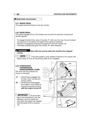Page 1024.31 BRAKE PEDAL
This pedal works the brake on the rear wheels.
4.32 DRIVE PEDAL
This pedal engages drive in the wheels and controls the machines forward and
reverse speeds.
– To engage forward drive, press it towards «F» with your toe-cap. As you increase
the pressure on the pedal, the speed of the machine increases.
– Reverse is engaged by pressing the pedal with the heel towards «R».
– The pedal automatically goes into neutral «N» when released.
Only shift into reverse when the machine has stopped...