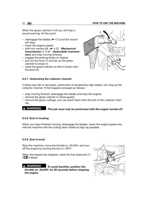 Page 11024ENHOW TO USE THE MACHINE
When the grass-catcher is full you will hear a
sound warning. At this point:
– disengage the blades (☛4.7) and the sound
will stop;
– lower the engine speed;
– shift into neutral (N)  (☛4.22 - Mechanical
transmissionor 4.32 - Hydrostatic transmis-
sion) and stop moving forward;
– engage the parking brake on slopes;
– pull out the lever (1) and tip up the grass-
catcher to empty it;
– close the grass-catcher so that it hooks onto
the pawl (2).
5.4.7 Unblocking the collector...