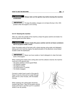 Page 11125ENHOW TO USE THE MACHINE
Always take out the ignition key before leaving the machine
unattended!
To keep the battery charged, do not leave the key in the «ON»
position when the engine is not running.
5.4.10 Cleaning the machine
After use, clean the outside of the machine, empty the grass-catcher and shake it to
remove grass and other debris.
Always empty the grass-catcher and do not leave containers
full of cut grass inside a room.
Clean the plastic parts of the body with a damp sponge using water and...