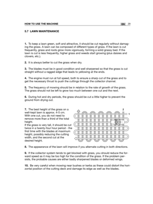 Page 11529ENHOW TO USE THE MACHINE
5.7 LAWN MAINTENANCE
1.To keep a lawn green, soft and attractive, it should be cut regularly without damag-
ing the grass. A lawn can be composed of different types of grass. If the lawn is cut
frequently, grass and roots grow more vigorously, forming a solid grassy bed. If the
lawn is cut is less frequently, higher grass and weeds start growing (plus daisies and
clovers, etc.).
2.It is always better to cut the grass when dry.
3.The blades must be in good condition and well...