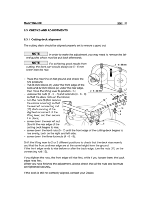 Page 1196.3 CHECKS AND ADJUSTMENTS
6.3.1 Cutting deck alignment
The cutting deck should be aligned properly set to ensure a good cut 
In order to make the adjustment, you may need to remove the lat-
eral guides which must be put back afterwards.
For achieving good results from
cutting, the front part should always be 5 - 6 mm
lower than the rear.
– Place the machine on flat ground and check the
tyre pressure;
– Put 26 mm blocks (1) under the front edge of the
deck and 32 mm blocks (2) under the rear edge,
then...