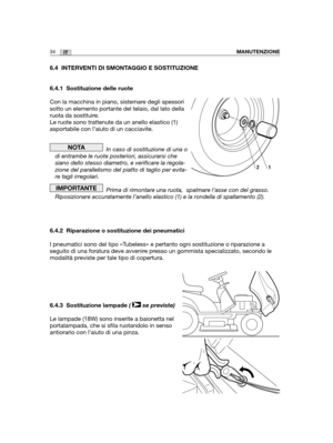 Page 16234ITMANUTENZIONE
6.4 INTERVENTI DI SMONTAGGIO E SOSTITUZIONE
6.4.1 Sostituzione delle ruote
Con la macchina in piano, sistemare degli spessori
sotto un elemento portante del telaio, dal lato della
ruota da sostituire.
Le ruote sono trattenute da un anello elastico (1)
asportabile con l’aiuto di un cacciavite.
In caso di sostituzione di una o
di entrambe le ruote posteriori, assicurarsi che
siano dello stesso diametro, e verificare la regola-
zione del parallelismo del piatto di taglio per evita-
re tagli...