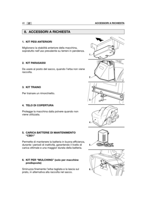 Page 16840ITACCESSORI A RICHIESTA
1. KIT PESI ANTERIORI
Migliorano la stabilità anteriore della macchina,
sopratutto nell’uso prevalente su terreni in pendenza. 
2. KIT PARASASSI
Da usare al posto del sacco, quando l’erba non viene
raccolta.
3. KIT TRAINO
Per trainare un rimorchietto.
4. TELO DI COPERTURA
Protegge la macchina dalla polvere quando non
viene utilizzata.
5. CARICA BATTERIE DI MANTENIMENTO
“CB01”
Permette di mantenere la batteria in buona efficienza,
durante i periodi di inattività, garantendo il...