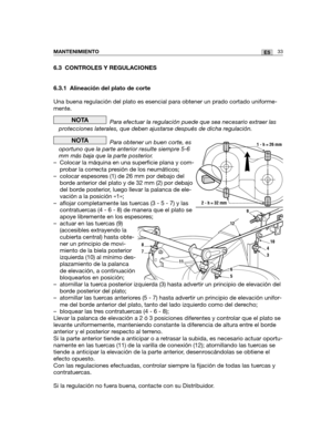 Page 20333ESMANTENIMIENTO
6.3 CONTROLES Y REGULACIONES
6.3.1 Alineación del plato de corte
Una buena regulación del plato es esencial para obtener un prado cortado uniforme-
mente.
Para efectuar la regulación puede que sea necesario extraer las
protecciones laterales, que deben ajustarse después de dicha regulación.
Para obtener un buen corte, es
oportuno que la parte anterior resulte siempre 5-6
mm más baja que la parte posterior.
– Colocar la máquina en una superficie plana y com-
probar la correcta presión de...