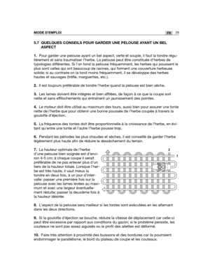 Page 735.7 QUELQUES CONSEILS POUR GARDER UNE PELOUSE AYANT UN BEL
ASPECT
1.Pour garder une pelouse ayant un bel aspect, verte et souple, il faut la tondre régu-
lièrement et sans traumatiser l’herbe. La pelouse peut être constituée d’herbes de
typologies différentes. Si l’on tond la pelouse fréquemment, les herbes qui poussen\
t le
plus sont celles qui ont beaucoup de racines, qui forment une couverture herbeuse
solide; si au contraire on la tond moins fréquemment, il se développe des herbes
hautes et sauvages...