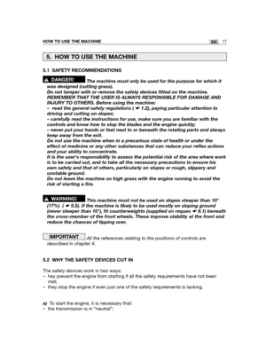 Page 103HOW TO USE THE MACHINE17EN
5.1 SAFETY RECOMMENDATIONS
The machine must only be used for the purpose for which it
was designed (cutting grass). 
Do not tamper with or remove the safety devices fitted on the machine.
REMEMBER THAT THE USER IS ALWAYS RESPONSIBLE FOR DAMAGE AND
INJURY TO OTHERS. Before using the machine:
– read the general safety regulations ( ☛ 1.2), paying particular attention to
driving and cutting on slopes;
– carefully read the instructions for use, make sure you are familiar with the...