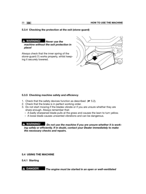 Page 10620ENHOW TO USE THE MACHINE
5.3.4 Checking the protection at the exit (stone-guard)
Never use the
machine without the exit protection in
place!
Always check that the inner spring of the
stone-guard (1) works properly, whilst keep-
ing it securely lowered.
5.3.5 Checking machine safety and efficiency
1. Check that the safety devices function as described  (☛5.2).
2. Check that the brake is in perfect working order.
3. Do not start mowing if the blades vibrate or if you are unsure whether they are
sharp...