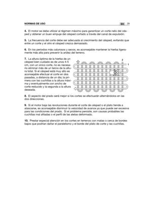 Page 19929ESNORMAS DE USO
4.El motor se debe utilizar al régimen máximo para garantizar un corte neto del cés-
ped y obtener un buen empuje del césped cortado a través del canal de expulsión.
5.La frecuencia del corte debe ser adecuada al crecimiento del césped, evitando que
entre un corte y el otro el césped crezca demasiado.
6.En los periodos más calurosos y secos, es aconsejable mantener la hierba ligera-
mente más alta para prevenir la aridez del terreno.
7.La altura óptima de la hierba de un
césped bien...