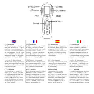 Page 205.2.1 Introduction
The Remote is programmable with an
LCD menu, in order to use it with all
your Home Cinema Installation. See
the Remote Control Operating Manual
for more information about the remote
control. The following chapters will
only describe how to use the Remote
together with the CinemaTenPRO
5.2.2 Using the Remote Control
The Remote is already programmed to
operate the CinemaTenPRO. The figure
above shows the buttons that are used
with CinemaTenPRO.
5.2.2.1 Joystick
The Joystick has five...