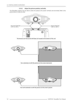 Page 14
3.0  INSTALLATION GUIDELINES
14R699740 - DreamBee User Manual
3.5.0.1 Adjust the picture position vertically
The DreamBee projector has two dials to center the picture to the screen vertically and horizontally. Refer to the
picture below to locate the dials.
The Vertical and Horizontal shift dials are located at the bottom of the unit.
Turn clockwise to shift the picture on the screen downward.
Turn anti-clockwise to shift the picture on the screen upward.
Ve rtical Shift Dial
(-80% to +80%)
Horizontal...