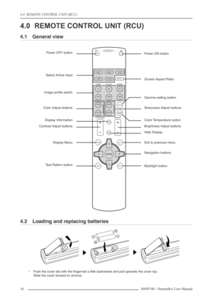 Page 16
4.0  REMOTE CONTROL UNIT (RCU)
16R699740 - DreamBee User Manual
4.0 REMOTE CONTROL UNIT (RCU)
4.1 General view
4.2 Loading and replacing batteries
•Push the cover tab with the ﬁngernail a little backwards and pull upwards the cover top.
Slide the cover forward to remove.
LIGHT
TEST EXIT
SHARP
-
SHARP+
USER2
N
COLOR
TEMP
GAMMA
USER
3
D
COLOR-
COLOR+
USER1
C
CONTRAST
BRIGHT
HIDE INFO
MENU
ENTER
CINEMA NATURAL DYNAMIC HDMI 1
HDMI 2
S-VIDEO COMP
VIDEO ASPECT
OFF  ........    OPERATE    .........   ONPower...