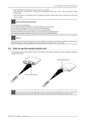 Page 17
4.0  REMOTE CONTROL UNIT (RCU)
R699740 - DreamBee User Manual 17 
•Push the battery body towards the spring and lift up to remove.
Insert two AAA size batteries, making sure the polarities match the + and - marks inside the battery
compartment.
• Insert the lower tab of the battery cover in the gap at the bottom of the remote control, and press the cover until
it clicks in place.
4.3 How to use the remote control unit
The operable distance of the remote control unit is about 7m for direct reception and...