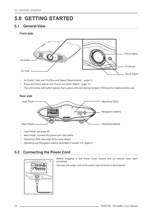 Page 18
5.0  GETTING STARTED
18R699740 - DreamBee User Manual
5.0 GETTING STARTED
5.1 General View
Front side
•Air Outlet / Inlet: see “Air-Flow and Space Requirements”,  page 11.
•F ocus and Zoom Adjust: see “Focus and Zoom Adjust”,  page 19.
• This unit comes with buffer material that cushions the lens during transport. Remove the material before use.
Rear side
•Input Panel: see page 22.
• Main Power: connect the power cord. See below.
• Operating LEDs: see page 20 for more details.
• Operating and Navigation...