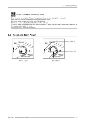 Page 19
5.0  GETTING STARTED
R699740 - DreamBee User Manual 19 
5.3 Focus and Zoom Adjust
CAUTION AGAINST FIRE AND ELECTRIC SHOCK
Since the power consumption of this unit is high, insert the power plug directly into a wall outlet.
When not using devices, remove the power plug from the wall outlet.
Do not use power cords for connection other than speciﬁed.
Do not use a power voltage different from that which is indicated.
Do not cut, tear or modify the power cords. Also, do not place a heavy object on, heat or...