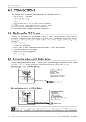 Page 22
6.0  CONNECTIONS
22R699740 - DreamBee User Manual
6.0 CONNECTIONS
The DreamBee can be connected to any compatible devices. The available inputs are:
•2x HDMI revision 1.2 with HDCP
• 1x S-Video (or Composite)
• 1x Video
• 1x Component (YCbCr or YPbPr or RGB or SCART with adapter)
The RS-232C terminal can be used for automation or software updates.
During the connection, make sure that the unit is powered OFF.
F or audio output, connect your audio video source to an ampliﬁer.
6.1 The DreamBee PRO...