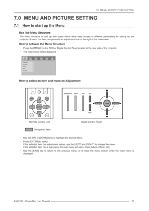 Page 25
7.0  MENU AND PICTURE SETTING
R699740 - DreamBee User Manual 25 
7.0 MENU AND PICTURE SETTING
7.1 How to start up the Menu
Box like Menu Structure
The menu structure is built up with boxes which allow easy access to different parameters for setting up the
projector. A menu box item can generate an adjustment box on the right of the main menu.
How to activate the Menu Structure
•Press the [MENU] on the RCU or Digital Control Panel located at the rear side of the projector.
• The main menu will be...