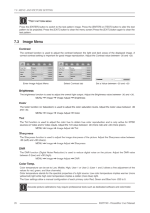 Page 28
7.0  MENU AND PICTURE SETTING
28R699740 - DreamBee User Manual
7.3 Image Menu
Contrast
The contrast function is used to adjust the contrast between the light and dark areas of the displayed image. A
correct contrast setting is important for good image reproduction. Adjust the Contrast value between -30 and +30.
Brightness
The brightness function is used to adjust the overall light output. Adjust the Brightness value between -30 and +30.
MENU 
⇒⇒ ⇒
⇒ Image ⇒ ⇒
⇒
⇒ Image Adjust ⇒ ⇒
⇒
⇒ Brightness
Color...