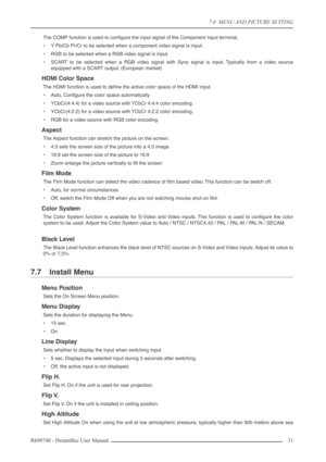 Page 31
7.0  MENU AND PICTURE SETTING
R699740 - DreamBee User Manual 31 
The COMP function is used to conﬁgure the input signal of the Compone\
nt Input terminal.
•Y Pb/Cb Pr/Cr to be selected when a component video signal is input.
• RGB to be selected when a RGB video signal is input.
• SCART to be selected when a RGB video signal with Sync signal is input. Typically from a video source
equipped with a SCART output. (European market)
HDMI Color Space
The HDMI function is used to deﬁne the active color space...