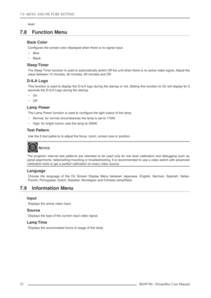 Page 32
7.0  MENU AND PICTURE SETTING
32R699740 - DreamBee User Manual
level.
7.8 Function Menu
Back Color
Conﬁgures the screen color displayed when there is no signal input.
•Blue
• Black
Sleep Timer
The Sleep Timer function is used to automatically switch Off the unit when there is no active video signal. Adjust the
value between 15 minutes, 30 minutes, 60 minutes and Off.
D-ILA Logo
This function is used to display the D-ILA logo during the startup or not. Setting this function to On will display for 5...