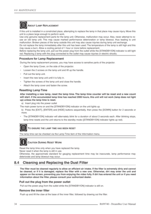 Page 34
8.0  MAINTENANCE
34R699740 - DreamBee User Manual
Procedure for Lamp Replacement
During the lamp replacement process, you may have access to sensitive parts of the projector.
•Open the lamp Cover, on the side of the projector.
• Loosen the 2 screws on the lamp unit and lift up the handle.
• Pull out the lamp unit.
• Insert the new lamp unit until it is fully in.
• Tighten the screws of the lamp unit and close the handle.
• Attach the lamp cover and fasten the screw.
Resetting Lamp Time
After installing...