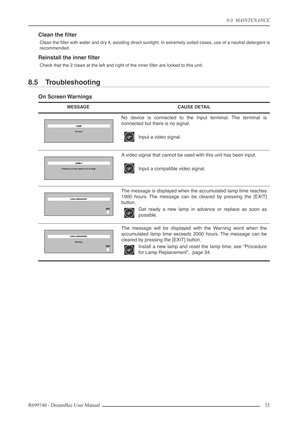 Page 35
8.0  MAINTENANCE
R699740 - DreamBee User Manual 35 
Clean the ﬁlter
Clean the ﬁlter with water and dry it, avoiding direct sunlight. In extremely soiled cases, use of a neutral detergent is
recommended.
Reinstall the inner ﬁlter
Check that the 2 claws at the left and right of the inner ﬁlter are locked to this unit.
8.5 Troubleshooting
On Screen Warnings
MESSAGECAUSE DETAIL
No device is connected to the Input terminal. The terminal is
connected but there is no signal.
Input a video signal.
A video...