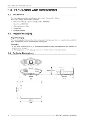 Page 6
1.0  PACKAGING AND DIMENSIONS
6R699740 - DreamBee User Manual
1.0 PACKAGING AND DIMENSIONS
1.1 Box content
The following accessories are packed together with this unit. Please conﬁrm all items.
If any item is missing, please contact your dealer.
•1 DreamVision Full HD projector, model DreamBee (R9010086)
•1  User Manual (R699740)
•1  Remote control unit RCU
•1  Power Cord
•2  AAA size batteries
1.2 Projector Packaging
Way of Packaging
The projector is packed in a carton box. To provide protection during...